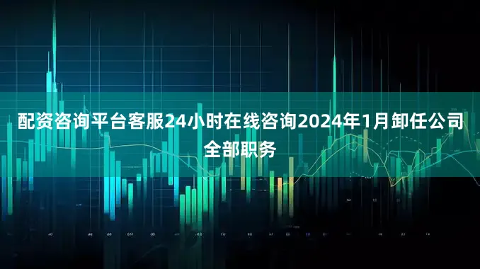 配资咨询平台客服24小时在线咨询2024年1月卸任公司全部职务