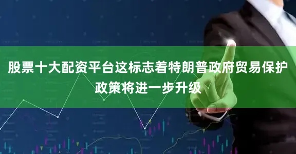 股票十大配资平台这标志着特朗普政府贸易保护政策将进一步升级