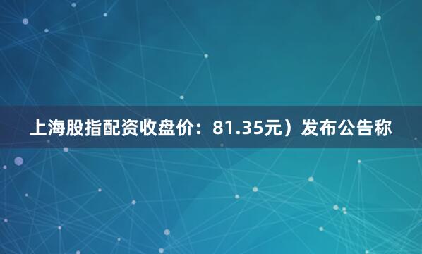 上海股指配资收盘价：81.35元）发布公告称