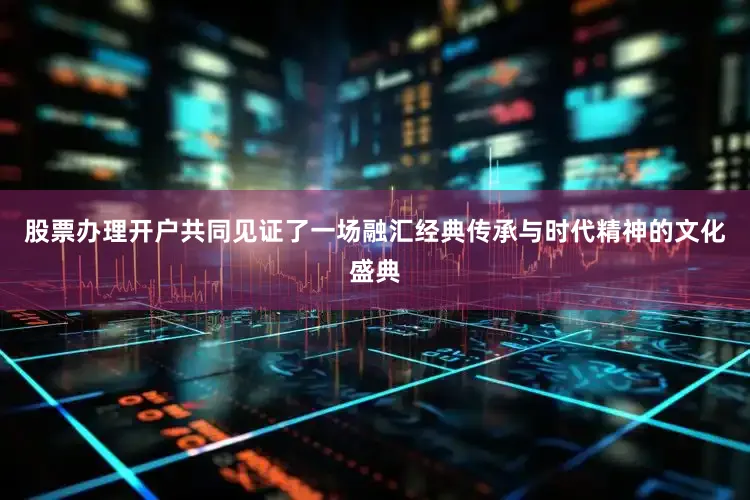 股票办理开户共同见证了一场融汇经典传承与时代精神的文化盛典