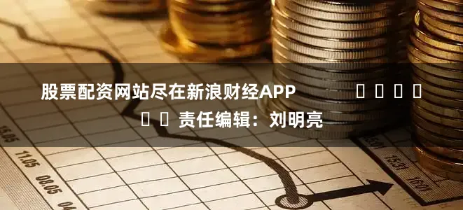 股票配资网站尽在新浪财经APP            						责任编辑：刘明亮